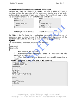 Basics of 'C' language Page No: 57
Prepared By: CJ SofTech [Charanjiv Singh 98156-18658]
Coaching Of C,C++,C#, Java, Blue J, VB, VB.NET, Oracle, Data Structure And Project Work
Difference between do-while loop and while loop
In both the cases the condition is checked. In case of while, condition is
checked before the execution of the statements but in case of do-while,
statements are executed at least once whether the condition is true or false
i.e. condition is checked at the end of the do-while block.
a=11;
while(a<=10)
{
printf(“%d”,a);
a++;
}
a=11;
do
{
printf(“%d”,a);
a++;
} while(a<=10);
Output: [BLANK SCREEN] Output: 11
3. FOR: - In for loop the initialization, condition and increment or
decrement can be done in one line. It executes the statements till the
condition is true. Mostly this loop is used in complex programming.
Syntax
for (initialization; condition; increment/decrement)
{
Statement;
Statement;
}
1) First initialize the variable.
2) After initialization, condition is checked. If condition is true then
statement is executed.
3) After that increment or decrement the variable according to
condition.
Write a program to find sum of 1 to 10 numbers
#include<stdio.h>
#include<conio.h>
void main()
{
int a,s=0;
clrscr();
for(a=1;a<=10;a=a+1)
{
s=s+a;
}
printf(“%d”,s);
getch();
}
 