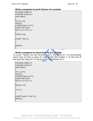 Basics of 'C' language Page No: 58
Prepared By: CJ SofTech [Charanjiv Singh 98156-18658]
Coaching Of C,C++,C#, Java, Blue J, VB, VB.NET, Oracle, Data Structure And Project Work
Write a program to print factors of a number
#include<stdio.h>
#include<conio.h>
void main()
{
int n,i,c=0;
clrscr();
printf("enter a no");
scanf("%d",&n);
for(i=1;i<=n;i++)
{
if(n%i==0)
{
printf(" %d",i);
}
}
getch();
}
Write a program to count factors of a number
To count factors we use formula c=c+1 the value of c is incremented
every time we find a value of i that divide the number n. In the end of
the loop the value of C is equal to the total factors of n.
#include<stdio.h>
#include<conio.h>
void main()
{
int n,i,c=0;
clrscr();
printf("enter a no");
scanf("%d",&n);
for(i=1;i<=n;i++)
{
if(n%i==0)
{
c=c+1;
}
}
printf("count= %d",c);
getch();
}
 