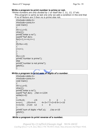 Basics of 'C' language Page No: 59
Prepared By: CJ SofTech [Charanjiv Singh 98156-18658]
Coaching Of C,C++,C#, Java, Blue J, VB, VB.NET, Oracle, Data Structure And Project Work
Write a program to print number is prime or not.
*Prime numbers are only divided by 1 or itself like 7, 11, 13, 17 etc.
This program is same as last one only we add a condition in the end that
if no of factors are 2 then no is prime else not.
#include<stdio.h>
#include<conio.h>
void main()
{
int n,i,c=0;
clrscr();
printf("enter a no");
scanf("%d",&n);
for(i=1;i<=n;i++)
{
if(n%i==0)
{
c=c+1;
}
}
if(c==2)
printf("number is prime");
else
printf("number is not prime");
getch();
}
Write a program to print sum of digits of a number.
#include<stdio.h>
#include<conio.h>
void main()
{
int n,i,s=0;
clrscr();
printf("enter a no");
scanf("%d",&n); //let n=1234
while(n>0)
{
i=n%10; //4 3 2 1
s=s+i; //0+4=4 4+3=7 7+2=9 9+1=10
n=n/10; //123 12 1 0
}
printf("sum of digits =%d",s); //so s=10
getch();
}
Write a program to print reverse of a number.
 
