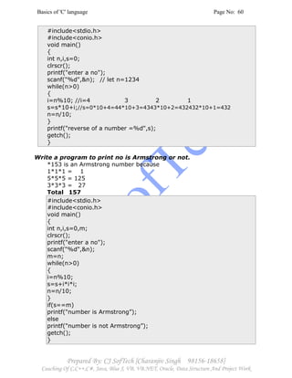 Basics of 'C' language Page No: 60
Prepared By: CJ SofTech [Charanjiv Singh 98156-18658]
Coaching Of C,C++,C#, Java, Blue J, VB, VB.NET, Oracle, Data Structure And Project Work
#include<stdio.h>
#include<conio.h>
void main()
{
int n,i,s=0;
clrscr();
printf("enter a no");
scanf("%d",&n); // let n=1234
while(n>0)
{
i=n%10; //i=4 3 2 1
s=s*10+i;//s=0*10+4=44*10+3=4343*10+2=432432*10+1=432
n=n/10;
}
printf("reverse of a number =%d",s);
getch();
}
Write a program to print no is Armstrong or not.
*153 is an Armstrong number because
1*1*1 = 1
5*5*5 = 125
3*3*3 = 27
Total 157
#include<stdio.h>
#include<conio.h>
void main()
{
int n,i,s=0,m;
clrscr();
printf("enter a no");
scanf("%d",&n);
m=n;
while(n>0)
{
i=n%10;
s=s+i*i*i;
n=n/10;
}
if(s==m)
printf("number is Armstrong”);
else
printf("number is not Armstrong”);
getch();
}
 