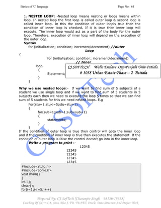 Basics of 'C' language Page No: 61
Prepared By: CJ SofTech [Charanjiv Singh 98156-18658]
Coaching Of C,C++,C#, Java, Blue J, VB, VB.NET, Oracle, Data Structure And Project Work
1. NESTED LOOP: -Nested loop means nesting or loops means within
loop. In nested loop the first loop is called outer loop & second loop is
called inner loop. In this the condition of outer loopis true then the
condition of inner loop is checked. If it is true then inner loop will
execute. The inner loop would act as a part of the body for the outer
loop. Therefore, execution of inner loop will depend on the execution of
the outer loop.
Syntax
for (initialization; condition; increment/decrement) //outer
Loop
{
for (initialization; condition; increment/decrement)
// Inner
loop
{
Statement;
}
}
Why we use nested loops:- If we want to find sum of 5 subjects of a
student we use single loop and if we want to find sum of 5 students in 5
subjects each then we need to execute the loop 5 times so that we can find
sum of 5 students for this we need nested loops. E.g
For(stu=1;stu<=5;stu=stu+1)
{
for(sub=1;sub=1;sub=sub+1)
{
statements;
}
}
If the condition of outer loop is true then control will goto the inner loop
and if the condition of inner loop is true then executes the statement. If the
condition of outer loop is false the control doesn’t go into in the inner loop.
Write a program to print :-
12345
12345
12345
12345
12345
#include<stdio.h>
#include<conio.h>
void main()
{
int i,j;
clrscr();
for(i=1;i<=5;i++)
CJ SOFTECH Walia Enclave Opp Punjabi Univ Patiala.CJ SOFTECH Walia Enclave Opp Punjabi Univ Patiala.CJ SOFTECH Walia Enclave Opp Punjabi Univ Patiala.CJ SOFTECH Walia Enclave Opp Punjabi Univ Patiala.
# 3058# 3058# 3058# 3058 Urban Estate PhaseUrban Estate PhaseUrban Estate PhaseUrban Estate Phase –––– 2 Patiala2 Patiala2 Patiala2 Patiala
 