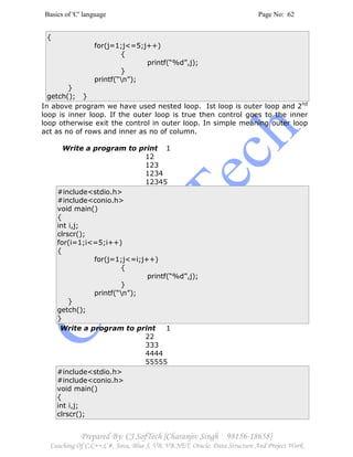 Basics of 'C' language Page No: 62
Prepared By: CJ SofTech [Charanjiv Singh 98156-18658]
Coaching Of C,C++,C#, Java, Blue J, VB, VB.NET, Oracle, Data Structure And Project Work
{
for(j=1;j<=5;j++)
{
printf(“%d”,j);
}
printf(“n”);
}
getch(); }
In above program we have used nested loop. Ist loop is outer loop and 2nd
loop is inner loop. If the outer loop is true then control goes to the inner
loop otherwise exit the control in outer loop. In simple meaning outer loop
act as no of rows and inner as no of column.
Write a program to print 1
12
123
1234
12345
#include<stdio.h>
#include<conio.h>
void main()
{
int i,j;
clrscr();
for(i=1;i<=5;i++)
{
for(j=1;j<=i;j++)
{
printf(“%d”,j);
}
printf(“n”);
}
getch();
}
Write a program to print 1
22
333
4444
55555
#include<stdio.h>
#include<conio.h>
void main()
{
int i,j;
clrscr();
 