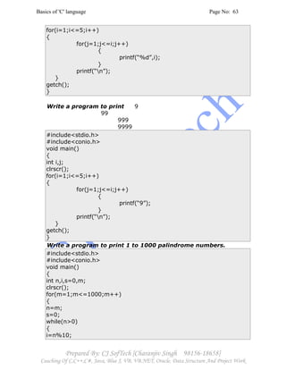 Basics of 'C' language Page No: 63
Prepared By: CJ SofTech [Charanjiv Singh 98156-18658]
Coaching Of C,C++,C#, Java, Blue J, VB, VB.NET, Oracle, Data Structure And Project Work
for(i=1;i<=5;i++)
{
for(j=1;j<=i;j++)
{
printf(“%d”,i);
}
printf(“n”);
}
getch();
}
Write a program to print 9
99
999
9999
#include<stdio.h>
#include<conio.h>
void main()
{
int i,j;
clrscr();
for(i=1;i<=5;i++)
{
for(j=1;j<=i;j++)
{
printf(“9”);
}
printf(“n”);
}
getch();
}
Write a program to print 1 to 1000 palindrome numbers.
#include<stdio.h>
#include<conio.h>
void main()
{
int n,i,s=0,m;
clrscr();
for(m=1;m<=1000;m++)
{
n=m;
s=0;
while(n>0)
{
i=n%10;
 