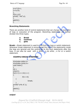 Basics of 'C' language Page No: 64
Prepared By: CJ SofTech [Charanjiv Singh 98156-18658]
Coaching Of C,C++,C#, Java, Blue J, VB, VB.NET, Oracle, Data Structure And Project Work
s=s*10+i;
n=n/10;
}
if(s==m)
printf(" %d",s);
}
getch();
}
Branching Statements
There are another kind of control statements that can change the execution
of loop or execution of the program. Branching statements are further
divided into three types.
a. Break
b. Continue
c. goto
Break: - Break statement is used to exit from the loop or switch statement.
Whenever break statement is encountered the rest of the statements inside
the loop are ignored and the control go to the next statements after the
loop. It can also be used with a while , a do while , a for or a switch
statement.
EXAMPLE BREAK STAEMENT
#include<stdio.h>
#include<conio.h>
void main()
{
int i;
clrscr();
for(i=1;i<=10;i++)
{
if(i==5)
{
break;
}
printf("n% d",i);
}
getch();
}
output
 