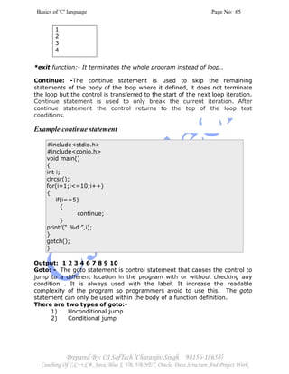 Basics of 'C' language Page No: 65
Prepared By: CJ SofTech [Charanjiv Singh 98156-18658]
Coaching Of C,C++,C#, Java, Blue J, VB, VB.NET, Oracle, Data Structure And Project Work
1
2
3
4
*exit function:- It terminates the whole program instead of loop..
Continue: -The continue statement is used to skip the remaining
statements of the body of the loop where it defined, it does not terminate
the loop but the control is transferred to the start of the next loop iteration.
Continue statement is used to only break the current iteration. After
continue statement the control returns to the top of the loop test
conditions.
Example continue statement
#include<stdio.h>
#include<conio.h>
void main()
{
int i;
clrcsr();
for(i=1;i<=10;i++)
{
if(i==5)
{
continue;
}
printf(“ %d ”,i);
}
getch();
}
Output: 1 2 3 4 6 7 8 9 10
Goto: - The goto statement is control statement that causes the control to
jump to a different location in the program with or without checking any
condition . It is always used with the label. It increase the readable
complexity of the program so programmers avoid to use this. The goto
statement can only be used within the body of a function definition.
There are two types of goto:-
1) Unconditional jump
2) Conditional jump
 