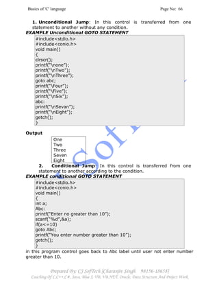 Basics of 'C' language Page No: 66
Prepared By: CJ SofTech [Charanjiv Singh 98156-18658]
Coaching Of C,C++,C#, Java, Blue J, VB, VB.NET, Oracle, Data Structure And Project Work
1. Unconditional Jump: In this control is transferred from one
statement to another without any condition.
EXAMPLE Unconditional GOTO STATEMENT
#include<stdio.h>
#include<conio.h>
void main()
{
clrscr();
printf(“none”);
printf(“nTwo”);
printf(“nThree”);
goto abc;
printf(“Four”);
printf(“Five”);
printf(“nSix”);
abc:
printf(“nSevan”);
printf(“nEight”);
getch();
}
Output
One
Two
Three
Seven
Eight
2. Conditional Jump: In this control is transferred from one
statement to another according to the condition.
EXAMPLE conditional GOTO STATEMENT
#include<stdio.h>
#include<conio.h>
void main()
{
int a;
Abc:
printf(“Enter no greater than 10”);
scanf(“%d”,&a);
if(a<=10)
goto Abc;
printf(“You enter number greater than 10”);
getch();
}
in this program control goes back to Abc label until user not enter number
greater than 10.
 