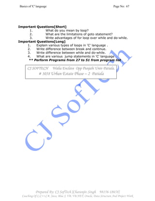 Basics of 'C' language Page No: 67
Prepared By: CJ SofTech [Charanjiv Singh 98156-18658]
Coaching Of C,C++,C#, Java, Blue J, VB, VB.NET, Oracle, Data Structure And Project Work
Important Questions[Short]
1. What do you mean by loop?
2. What are the limitations of goto statement?
3. Write advantages of for loop over while and do-while.
Important Questions[Long]
1. Explain various types of loops in 'C' language .
2. Write difference between break and continue.
3. Write difference between while and do-while.
4. What are various jump statements in 'C' language .
** Perform Programs from 27 to 51 from program list
CJ SOFTECH Walia Enclave Opp Punjabi Univ PatialCJ SOFTECH Walia Enclave Opp Punjabi Univ PatialCJ SOFTECH Walia Enclave Opp Punjabi Univ PatialCJ SOFTECH Walia Enclave Opp Punjabi Univ Patiala.a.a.a.
# 3058# 3058# 3058# 3058 Urban Estate PhaseUrban Estate PhaseUrban Estate PhaseUrban Estate Phase –––– 2 Patiala2 Patiala2 Patiala2 Patiala
 