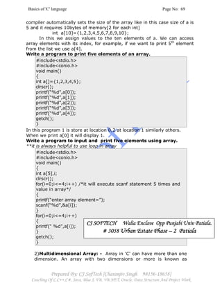 Basics of 'C' language Page No: 69
Prepared By: CJ SofTech [Charanjiv Singh 98156-18658]
Coaching Of C,C++,C#, Java, Blue J, VB, VB.NET, Oracle, Data Structure And Project Work
compiler automatically sets the size of the array like in this case size of a is
5 and it requires 10bytes of memory[2 for each int]
int a[10]={1,2,3,4,5,6,7,8,9,10};
In this we assign values to the ten elements of a. We can access
array elements with its index, for example, if we want to print 5th
element
from the list we use a[4].
Write a program to print five elements of an array.
#include<stdio.h>
#include<conio.h>
void main()
{
int a[]={1,2,3,4,5};
clrscr();
printf(“%d”,a[0]);
printf(“%d”,a[1]);
printf(“%d”,a[2]);
printf(“%d”,a[3]);
printf(“%d”,a[4]);
getch();
}
In this program 1 is store at location 0,2 at location 1 similarly others.
When we print a[0] it will display 1.
Write a program to input and print five elements using array.
**it is always helpful to use loop in array
#include<stdio.h>
#include<conio.h>
void main()
{
int a[5],i;
clrscr();
for(i=0;i<=4;i++) /*it will execute scanf statement 5 times and
value in array*/
{
printf(“enter array element=”);
scanf(“%d”,&a[i]);
}
for(i=0;i<=4;i++)
{
printf(“ %d”,a[i]);
}
getch();
}
2)Multidimensional Array: - Array in 'C' can have more than one
dimension. An array with two dimensions or more is known as
CJ SOFTECH Walia Enclave Opp Punjabi Univ Patiala.CJ SOFTECH Walia Enclave Opp Punjabi Univ Patiala.CJ SOFTECH Walia Enclave Opp Punjabi Univ Patiala.CJ SOFTECH Walia Enclave Opp Punjabi Univ Patiala.
# 3058# 3058# 3058# 3058 Urban Estate PhaseUrban Estate PhaseUrban Estate PhaseUrban Estate Phase –––– 2 Patiala2 Patiala2 Patiala2 Patiala
 