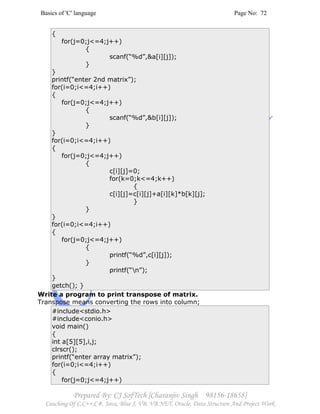 Basics of 'C' language Page No: 72
Prepared By: CJ SofTech [Charanjiv Singh 98156-18658]
Coaching Of C,C++,C#, Java, Blue J, VB, VB.NET, Oracle, Data Structure And Project Work
{
for(j=0;j<=4;j++)
{
scanf(“%d”,&a[i][j]);
}
}
printf(“enter 2nd matrix”);
for(i=0;i<=4;i++)
{
for(j=0;j<=4;j++)
{
scanf(“%d”,&b[i][j]);
}
}
for(i=0;i<=4;i++)
{
for(j=0;j<=4;j++)
{
c[i][j]=0;
for(k=0;k<=4;k++)
{
c[i][j]=c[i][j]+a[i][k]*b[k][j];
}
}
}
for(i=0;i<=4;i++)
{
for(j=0;j<=4;j++)
{
printf(“%d”,c[i][j]);
}
printf(“n”);
}
getch(); }
Write a program to print transpose of matrix.
Transpose means converting the rows into column;
#include<stdio.h>
#include<conio.h>
void main()
{
int a[5][5],i,j;
clrscr();
printf(“enter array matrix”);
for(i=0;i<=4;i++)
{
for(j=0;j<=4;j++)
 