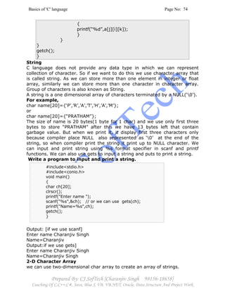 Basics of 'C' language Page No: 74
Prepared By: CJ SofTech [Charanjiv Singh 98156-18658]
Coaching Of C,C++,C#, Java, Blue J, VB, VB.NET, Oracle, Data Structure And Project Work
{
printf(“%d”,a[j][i][k]);
}
}
}
getch();
}
String
C language does not provide any data type in which we can represent
collection of character. So if we want to do this we use character array that
is called string. As we can store more than one element in integer or float
array, similarly we can store more than one character in character array.
Group of characters is also known as String.
A string is a one dimensional array of characters terminated by a NULL(‘0’).
For example,
char name[20]={‘P’,’R’,’A’,’T’,’H’,’A’,’M’};
or
char name[20]={“PRATHAM”};
The size of name is 20 bytes(1 byte for 1 char) and we use only first three
bytes to store “PRATHAM” after this we have 13 bytes left that contain
garbage value. But when we print it, it display first three characters only
because compiler place NULL also represented as ‘0’ at the end of the
string, so when compiler print the string it print up to NULL character. We
can input and print string using %s format specifier in scanf and printf
functions. We can also use gets to input a string and puts to print a string.
Write a program to input and print a string.
Output: [if we use scanf]
Enter name Charanjiv Singh
Name=Charanjiv
Output:if we use gets]
Enter name Charanjiv Singh
Name=Charanjiv Singh
2-D Character Array
we can use two-dimensional char array to create an array of strings.
#include<stdio.h>
#include<conio.h>
void main()
{
char ch[20];
clrscr();
printf("Enter name ");
scanf("%s",&ch); // or we can use gets(ch);
printf("Name=%s",ch);
getch();
}
 