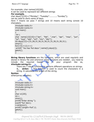 Basics of 'C' language Page No: 75
Prepared By: CJ SofTech [Charanjiv Singh 98156-18658]
Coaching Of C,C++,C#, Java, Blue J, VB, VB.NET, Oracle, Data Structure And Project Work
For example; char names[10][20];
it can be used to represent ten different strings
For example,
char days[7][10]={“Monday”, “Tuesday”............”Sunday”};
can be used to store name of days.
Here 7 means we pass 7 strings and 10 means each string consist 10
charcaters.
#include<stdio.h>
#include<conio.h>
void main()
{
int i;
char name[12][10]={"Jan", "feb", ",mar", "apr", "may", "jun",
"jul", "aug", "sep", "oct", "nov", "dec"};
int days[12]={31,28,31,30,31,30,31,31,30,31,30,31};
clrscr();
for(i=0;i<12;i++)
printf(" %s has %d days:",name[i],days[i]);
getch();
}
String library functions are the functions, which are used regularly and
stored in library file and whenever these functions are needed , you need to
include the required header file in your program like as,
#include<string.h>
There are 7 inbuilt functions to perform different operations on strings.
1.. strlen: This function is used to count the characters in a
string. It calculates the length of the string.
Syntax:
strlen(array variable);
#include<stdio.h>
#include<conio.h>
#include<string.h>
void main()
{
char s1[20];
int i;
clrscr();
printf(“Enter string “);
scanf(“%s”,&s1);
i=strlen(s1);
printf(“Length=%d”,i);
getch();
}
 