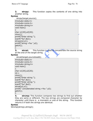 Basics of 'C' language Page No: 76
Prepared By: CJ SofTech [Charanjiv Singh 98156-18658]
Coaching Of C,C++,C#, Java, Blue J, VB, VB.NET, Oracle, Data Structure And Project Work
2. strcpy: This function copies the contents of one string into
another string.
Syntax
strcpy(target,source);
#include<stdio.h>
#include<conio.h>
#include<string.h>
void main()
{
char s1[20],s2[20];
clrscr();
printf(“Enter string “);
scanf(“%s”,&s1);
strcpy(s2,s1);
printf(“string =%s ”,s2);
getch();
}
3. strcat: This function is used to concatenate the source string
at the end of the target string.
Syntax
strcat(target,sourcetoadd);
#include<stdio.h>
#include<conio.h>
#include<string.h>
void main()
{
char s1[20],s2[20];
int i;
clrscr();
printf(“Enter string “);
scanf(“%s”,&s1);
printf(“Enter string “);
scanf(“%s”,&s2);
strcat(s2,s1);
printf(“ concatenated string =%s ”,s2);
getch();
}
4. strcmp: This function compares two strings to find out whether
they are same or different. The two strings are compared character by
character until there is a mismatch or end of the string. This function
returns 0 if both the strings are identical.
Syntax
Strcmp(string1,string2);
 