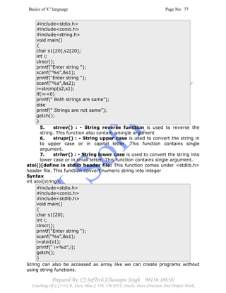 Basics of 'C' language Page No: 77
Prepared By: CJ SofTech [Charanjiv Singh 98156-18658]
Coaching Of C,C++,C#, Java, Blue J, VB, VB.NET, Oracle, Data Structure And Project Work
#include<stdio.h>
#include<conio.h>
#include<string.h>
void main()
{
char s1[20],s2[20];
int i;
clrscr();
printf(“Enter string “);
scanf(“%s”,&s1);
printf(“Enter string “);
scanf(“%s”,&s2);
i=strcmp(s2,s1);
if(i==0)
printf(“ Both strings are same”);
else
printf(“ Strings are not same”);
getch();
}
5. strrev() : - String reverse function is used to reverse the
string. This function also contain a single argument
6. strupr() : - String upper case is used to convert the string in
to upper case or in capital letter. This function contains single
argument.
7. strlwr() : - String lower case is used to convert the string into
lower case or in small letter. This function contains single argument.
atoi()[define in stdlib header file: This function comes under <stdlib.h>
header file. This function convert numeric string into integer
Syntax
int atoi(string);
#include<stdio.h>
#include<conio.h>
#include<stdlib.h>
void main()
{
char s1[20];
int i;
clrscr();
printf(“Enter string “);
scanf(“%s”,&s1);
i=atoi(s1);
printf(“ i=%d”,i);
getch();
}
String can also be accessed as array like we can create programs without
using string functions.
 