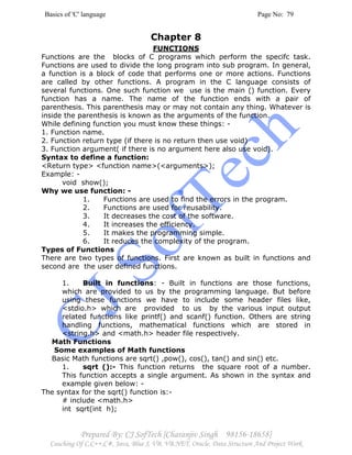 Basics of 'C' language Page No: 79
Prepared By: CJ SofTech [Charanjiv Singh 98156-18658]
Coaching Of C,C++,C#, Java, Blue J, VB, VB.NET, Oracle, Data Structure And Project Work
Chapter 8
FUNCTIONS
Functions are the blocks of C programs which perform the specifc task.
Functions are used to divide the long program into sub program. In general,
a function is a block of code that performs one or more actions. Functions
are called by other functions. A program in the C language consists of
several functions. One such function we use is the main () function. Every
function has a name. The name of the function ends with a pair of
parenthesis. This parenthesis may or may not contain any thing. Whatever is
inside the parenthesis is known as the arguments of the function.
While defining function you must know these things: -
1. Function name.
2. Function return type (if there is no return then use void)
3. Function argument( if there is no argument here also use void).
Syntax to define a function:
<Return type> <function name>(<arguments>);
Example: -
void show();
Why we use function: -
1. Functions are used to find the errors in the program.
2. Functions are used for reusability.
3. It decreases the cost of the software.
4. It increases the efficiency.
5. It makes the programming simple.
6. It reduces the complexity of the program.
Types of Functions
There are two types of functions. First are known as built in functions and
second are the user defined functions.
1. Built in functions: - Built in functions are those functions,
which are provided to us by the programming language. But before
using these functions we have to include some header files like,
<stdio.h> which are provided to us by the various input output
related functions like printf() and scanf() function. Others are string
handling functions, mathematical functions which are stored in
<string.h> and <math.h> header file respectively.
Math Functions
Some examples of Math functions
Basic Math functions are sqrt() ,pow(), cos(), tan() and sin() etc.
1. sqrt ():- This function returns the square root of a number.
This function accepts a single argument. As shown in the syntax and
example given below: -
The syntax for the sqrt() function is:-
# include <math.h>
int sqrt(int h);
 