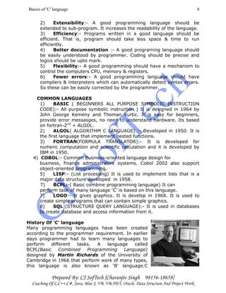 Basics of 'C' language
Prepared By: CJ SofTech [Charanjiv Singh 98156-18658]
Coaching Of C,C++,C#, Java, Blue J, VB, VB.NET, Oracle, Data Structure And Project Work
8
2) Extensibility:- A good programming language should be
extended to sub-program. It increases the readability of the language.
3) Efficiency:- Programs written in a good language should be
efficient. That is, program should take less space & time to run
efficiently.
4) Better documentation :- A good programing language should
be easily understood by programmer. Coding should be precise and
logics should be upto mark.
5) Flexibility:- A good programming should have a mechanism to
control the computers CPU, memory & registers.
6) Fewer errors:- A good programming language should have
compilers & interpreters which can automatically detect syntax errors.
So these can be easily corrected by the programmer.
COMMON LANGUAGES
1) BASIC ( BEGINNERS ALL PURPOSE SYMBOLIC INSTRUCTION
CODE):- All purpose symbolic instruction ) It is designed in 1964 by
John George Kemeny and Thoman kurtic. It is easy for beginners,
provide error messasges, no need to understand hardware. Its based
on fortran-2nd
+ ALGOL.
2) ALGOL( ALGORITHM C LANGUAGE) :- Developed in 1950. It is
the first language that implement nested functions.
3) FORTRAN(FORMULA TRANSLATOR):- It is developed for
numeric computation and scientific calculation and it is developed by
IBM in 1950.
4) COBOL:- Common Business-oriented language design for
business, finance administrative systems. Cobol 2002 also support
object-oriented programming.
5) LISP:- (List processing) It is used to implement lists that is a
major data structure developed in 1958.
7) BCPL:-( Basic combine programming language) It can
perform task of many language ‘C’ is based on this language.
7) LOGO:- It gives graphics. It is develop in 1968. It is used to
create simple programs that can contain simple graphics.
8) SQL (STRUCTURE QUERY LANGUAGE):- It is used in databases
to create database and access information from it.
History Of 'C' language
Many programming languages have been created
according to the programmer requirement. In earlier
days programmer had to learn many languages to
perform different tasks. A language called
BCPL(Basic Combined Programming Language)
designed by Martin Richards of the University of
Cambridge in 1966 that perform work of many types,
this language is also known as ‘B’ language.C
 