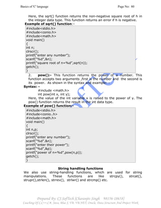 Basics of 'C' language Page No: 80
Prepared By: CJ SofTech [Charanjiv Singh 98156-18658]
Coaching Of C,C++,C#, Java, Blue J, VB, VB.NET, Oracle, Data Structure And Project Work
Here, the sqrt() function returns the non-negative square root of h in
the integer data type. This function returns an error if h is negative.
Example of sqrt() function:-
#include<stdio.h>
#include<conio.h>
#include<math.h>
void main()
{
int n;
clrscr();
printf(“enter any number”);
scanf(“%d”,&n);
printf(“square root of n=%d”,sqrt(n));
getch();
}
2. pow():- This function returns the power of a number. This
function accepts two arguments ,first is the number and the second is
its power. As shown in the syntax and example: -
Syntax: -
#include <math.h>
int pow(int x, int y);
Here, the value of the int variable x is raised to the power of y. The
pow() function returns the result in the int data type.
Example of pow() function:-
#include<stdio.h>
#include<conio..h>
#include<math.h>
void main()
{
int n,p;
clrscr();
printf(“enter any number”);
scanf(“%d”.&n);
printf(“enter their power”);
scanf(“%d”,&p);
printf(“power of n=%d”,pow(n,p));
getch();
}
String handling functions
We also use string-handling functions, which are used for string
manipulations. These functions are like strcpy(), strcat(),
strupr(),strlen(), strrev(), strlwr() and strcmp() etc.
 