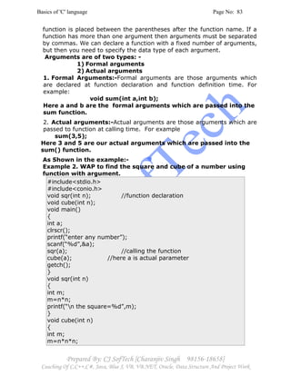 Basics of 'C' language Page No: 83
Prepared By: CJ SofTech [Charanjiv Singh 98156-18658]
Coaching Of C,C++,C#, Java, Blue J, VB, VB.NET, Oracle, Data Structure And Project Work
function is placed between the parentheses after the function name. If a
function has more than one argument then arguments must be separated
by commas. We can declare a function with a fixed number of arguments,
but then you need to specify the data type of each argument.
Arguments are of two types: -
1) Formal arguments
2) Actual arguments
1. Formal Arguments:-Formal arguments are those arguments which
are declared at function declaration and function definition time. For
example:
void sum(int a,int b);
Here a and b are the formal arguments which are passed into the
sum function.
2. Actual arguments:-Actual arguments are those arguments which are
passed to function at calling time. For example
sum(3,5);
Here 3 and 5 are our actual arguments which are passed into the
sum() function.
As Shown in the example:-
Example 2. WAP to find the square and cube of a number using
function with argument.
#include<stdio.h>
#include<conio.h>
void sqr(int n); //function declaration
void cube(int n);
void main()
{
int a;
clrscr();
printf(“enter any number”);
scanf(“%d”,&a);
sqr(a); //calling the function
cube(a); //here a is actual parameter
getch();
}
void sqr(int n)
{
int m;
m=n*n;
printf(“n the square=%d”,m);
}
void cube(int n)
{
int m;
m=n*n*n;
 