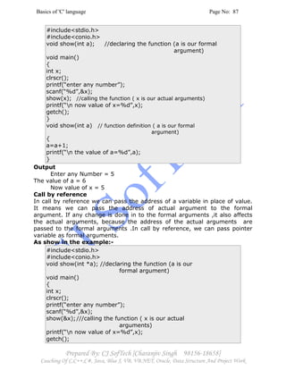 Basics of 'C' language Page No: 87
Prepared By: CJ SofTech [Charanjiv Singh 98156-18658]
Coaching Of C,C++,C#, Java, Blue J, VB, VB.NET, Oracle, Data Structure And Project Work
#include<stdio.h>
#include<conio.h>
void show(int a); //declaring the function (a is our formal
argument)
void main()
{
int x;
clrscr();
printf(“enter any number”);
scanf(“%d”,&x);
show(x); //calling the function ( x is our actual arguments)
printf(“n now value of x=%d”,x);
getch();
}
void show(int a) // function definition ( a is our formal
argument)
{
a=a+1;
printf(“n the value of a=%d”,a);
}
Output
Enter any Number = 5
The value of a = 6
Now value of x = 5
Call by reference
In call by reference we can pass the address of a variable in place of value.
It means we can pass the address of actual argument to the formal
argument. If any change is done in to the formal arguments ,it also affects
the actual arguments, because the address of the actual arguments are
passed to the formal arguments .In call by reference, we can pass pointer
variable as formal arguments.
As show in the example:-
#include<stdio.h>
#include<conio.h>
void show(int *a); //declaring the function (a is our
formal argument)
void main()
{
int x;
clrscr();
printf(“enter any number”);
scanf(“%d”,&x);
show(&x);///calling the function ( x is our actual
arguments)
printf(“n now value of x=%d”,x);
getch();
 