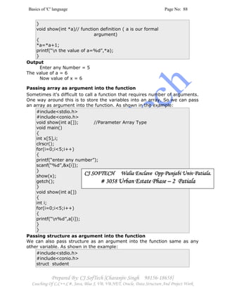 Basics of 'C' language Page No: 88
Prepared By: CJ SofTech [Charanjiv Singh 98156-18658]
Coaching Of C,C++,C#, Java, Blue J, VB, VB.NET, Oracle, Data Structure And Project Work
}
void show(int *a)// function definition ( a is our formal
argument)
{
*a=*a+1;
printf(“n the value of a=%d”,*a);
}
Output
Enter any Number = 5
The value of a = 6
Now value of x = 6
Passing array as argument into the function
Sometimes it's difficult to call a function that requires number of arguments.
One way around this is to store the variables into an array. So we can pass
an array as argument into the function. As shown in the example:
#include<stdio.h>
#include<conio.h>
void show(int a[]); //Parameter Array Type
void main()
{
int x[5],i;
clrscr();
for(i=0;i<5;i++)
{
printf(“enter any number”);
scanf(“%d”,&x[i]);
}
show(x);
getch();
}
void show(int a[])
{
int i;
for(i=0;i<5;i++)
{
printf(“n%d”,a[i]);
}
}
Passing structure as argument into the function
We can also pass structure as an argument into the function same as any
other variable. As shown in the example:
#include<stdio.h>
#include<conio.h>
struct student
CJ SOFTECH Walia Enclave Opp Punjabi Univ PatialaCJ SOFTECH Walia Enclave Opp Punjabi Univ PatialaCJ SOFTECH Walia Enclave Opp Punjabi Univ PatialaCJ SOFTECH Walia Enclave Opp Punjabi Univ Patiala....
# 3058# 3058# 3058# 3058 Urban Estate PhaseUrban Estate PhaseUrban Estate PhaseUrban Estate Phase –––– 2 Patiala2 Patiala2 Patiala2 Patiala
 
