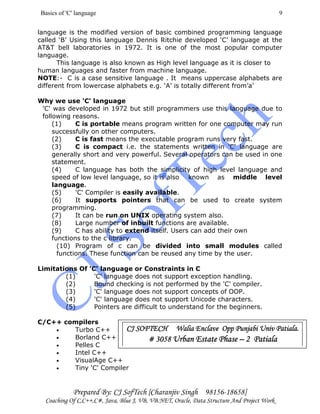 Basics of 'C' language
Prepared By: CJ SofTech [Charanjiv Singh 98156-18658]
Coaching Of C,C++,C#, Java, Blue J, VB, VB.NET, Oracle, Data Structure And Project Work
9
language is the modified version of basic combined programming language
called ‘B’ Using this language Dennis Ritchie developed ‘C’ language at the
AT&T bell laboratories in 1972. It is one of the most popular computer
language.
This language is also known as High level language as it is closer to
human languages and faster from machine language.
NOTE:- C is a case sensitive language . It means uppercase alphabets are
different from lowercase alphabets e.g. ‘A’ is totally different from’a’
Why we use 'C' language
'C' was developed in 1972 but still programmers use this language due to
following reasons.
(1) C is portable means program written for one computer may run
successfully on other computers.
(2) C is fast means the executable program runs very fast.
(3) C is compact i.e. the statements written in 'C' language are
generally short and very powerful. Several operators can be used in one
statement.
(4) C language has both the simplicity of high level language and
speed of low level language, so it is also known as middle level
language.
(5) 'C' Compiler is easily available.
(6) It supports pointers that can be used to create system
programming.
(7) It can be run on UNIX operating system also.
(8) Large number of inbuilt functions are available.
(9) C has ability to extend itself. Users can add their own
functions to the c library.
(10) Program of c can be divided into small modules called
functions. These function can be reused any time by the user.
Limitations Of 'C' language or Constraints in C
(1) 'C' language does not support exception handling.
(2) Bound checking is not performed by the 'C' compiler.
(3) 'C' language does not support concepts of OOP.
(4) 'C' language does not support Unicode characters.
(5) Pointers are difficult to understand for the beginners.
C/C++ compilers
• Turbo C++
• Borland C++
• Pelles C
• Intel C++
• VisualAge C++
• Tiny 'C' Compiler
CJ SOFTECH Walia Enclave Opp Punjabi UnCJ SOFTECH Walia Enclave Opp Punjabi UnCJ SOFTECH Walia Enclave Opp Punjabi UnCJ SOFTECH Walia Enclave Opp Punjabi Univ Patiala.iv Patiala.iv Patiala.iv Patiala.
# 3058# 3058# 3058# 3058 Urban Estate PhaseUrban Estate PhaseUrban Estate PhaseUrban Estate Phase –––– 2 Patiala2 Patiala2 Patiala2 Patiala
 