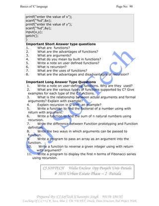Basics of 'C' language Page No: 90
Prepared By: CJ SofTech [Charanjiv Singh 98156-18658]
Coaching Of C,C++,C#, Java, Blue J, VB, VB.NET, Oracle, Data Structure And Project Work
printf(“enter the value of x”);
scanf(“%d”,&x);
printf(“enter the value of y”);
scanf(“%d”,&y);
input(x,y);
getch();
}
Important Short Answer type questions
1. What are functions?
2. What are the advantages of functions?
3. What are arguments?
4. What do you mean by built in functions?
5. Write a note on user defined functions?
6. What is recursion?
7. What are the uses of functions?
8. What are the advantages and disadvantages of recursion?
Important Long Answer Type Questions
1. Write a note on user-defined functions. Why are they used?
2. What are the various types of functions supported by C? Give
examples for each type of the C functions.
3. What is the relationship between actual arguments and formal
arguments? Explain with example?
4. Explain recursion in C with an example?
5. Write a function to find the factorial of a number using with
return with argument.
6. Write a function to find the sum of n natural numbers using
recursion.
7. Write the difference between Function prototyping and Function
definition.
8. Write the two ways in which arguments can be passed to
function.
9. Write a program to pass an array as an argument into the
function.
10. Write a function to reverse a given integer using with return
with argument?
11. Write a program to display the first n terms of Fibonacci series
using recursion.
CJ SOFTECH Walia Enclave Opp Punjabi Univ Patiala.CJ SOFTECH Walia Enclave Opp Punjabi Univ Patiala.CJ SOFTECH Walia Enclave Opp Punjabi Univ Patiala.CJ SOFTECH Walia Enclave Opp Punjabi Univ Patiala.
# 3058# 3058# 3058# 3058 Urban Estate PhaseUrban Estate PhaseUrban Estate PhaseUrban Estate Phase –––– 2 Patiala2 Patiala2 Patiala2 Patiala
 