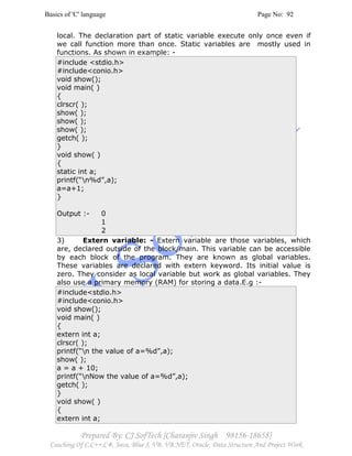 Basics of 'C' language Page No: 92
Prepared By: CJ SofTech [Charanjiv Singh 98156-18658]
Coaching Of C,C++,C#, Java, Blue J, VB, VB.NET, Oracle, Data Structure And Project Work
local. The declaration part of static variable execute only once even if
we call function more than once. Static variables are mostly used in
functions. As shown in example: -
#include <stdio.h>
#include<conio.h>
void show();
void main( )
{
clrscr( );
show( );
show( );
show( );
getch( );
}
void show( )
{
static int a;
printf(“n%d”,a);
a=a+1;
}
Output :- 0
1
2
3) Extern variable: - Extern variable are those variables, which
are, declared outside of the block/main. This variable can be accessible
by each block of the program. They are known as global variables.
These variables are declared with extern keyword. Its initial value is
zero. They consider as local variable but work as global variables. They
also use a primary memory (RAM) for storing a data.E.g :-
#include<stdio.h>
#include<conio.h>
void show();
void main( )
{
extern int a;
clrscr( );
printf(“n the value of a=%d”,a);
show( );
a = a + 10;
printf(“nNow the value of a=%d”,a);
getch( );
}
void show( )
{
extern int a;
 