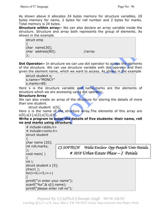 Basics of 'C' language Page No: 96
Prepared By: CJ SofTech [Charanjiv Singh 98156-18658]
Coaching Of C,C++,C#, Java, Blue J, VB, VB.NET, Oracle, Data Structure And Project Work
As shown above it allocates 24 bytes memory for structure variables, 20
bytes memory for name, 2 bytes for roll number and 2 bytes for marks.
Total memory is 24 bytes.
Structure within array:- We can also declare an array variable inside the
structure. Structure and array both represents the group of elements. As
shown in the example
struct emp
{
char name[30];
char address[80]; //array
};
Dot Operator:- In structure we can use dot operator to access the elements
of the structure. We can use structure variable with dot operator and then
given the element name, which we want to access. As shown in the example
struct student s;
s.name=”MONCY”
s.marks=89;
Here s is the structure variable and name,marks are the elements of
structure which we are accessing using dot operator.
Structure Array
We can also create an array of the structure for storing the details of more
than one student.
struct student s[5];
Here s is the name of the structure array.The elements of this array are
s[0],s[1],s[2],s[3],s[4].
Write a program to enter the details of five students: their name, roll
no and marks using structure.
# include<stdio.h>
# include<conio.h>
struct student
{
char name [20];
int roll,marks;
};
void main( )
{
int i;
struct student s [5];
clrscr( );
for(i=0;i<5;i++)
{
printf(“n enter your name”);
scanf(“%s”,& s[i].name);
printf(“please enter roll no”);
CJ SOFTECH Walia Enclave Opp Punjabi Univ Patiala.CJ SOFTECH Walia Enclave Opp Punjabi Univ Patiala.CJ SOFTECH Walia Enclave Opp Punjabi Univ Patiala.CJ SOFTECH Walia Enclave Opp Punjabi Univ Patiala.
# 3058# 3058# 3058# 3058 Urban Estate PhaseUrban Estate PhaseUrban Estate PhaseUrban Estate Phase –––– 2222 PatialaPatialaPatialaPatiala
 