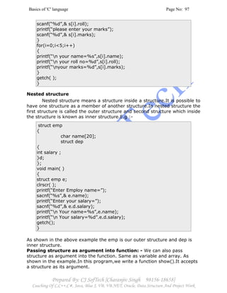 Basics of 'C' language Page No: 97
Prepared By: CJ SofTech [Charanjiv Singh 98156-18658]
Coaching Of C,C++,C#, Java, Blue J, VB, VB.NET, Oracle, Data Structure And Project Work
scanf(“%d”,& s[i].roll);
printf(“please enter your marks”);
scanf(“%d”,& s[i].marks);
}
for(i=0;i<5;i++)
{
printf(“n your name=%s”,s[i].name);
printf(“n your roll no=%d”,s[i].roll);
printf(“nyour marks=%d”,s[i].marks);
}
getch( );
}
Nested structure
Nested structure means a structure inside a structure.It is possible to
have one structure as a member of another structure.In nested structure the
first structure is called the outer structure and second structure which inside
the structure is known as inner structure.E.g :-
struct emp
{
char name[20];
struct dep
{
int salary ;
}d;
};
void main( )
{
struct emp e;
clrscr( );
printf(“Enter Employ name=”);
sacnf(“%s”,& e.name);
printf(“Enter your salary=”);
sacnf(“%d”,& e.d.salary);
printf(“n Your name=%s”,e.name);
printf(“n Your salary=%d”.e.d.salary);
getch();
}
As shown in the above example the emp is our outer structure and dep is
inner structure.
Passing structure as argument into function: - We can also pass
structure as argument into the function. Same as variable and array. As
shown in the example.In this program,we write a function show().It accepts
a structure as its argument.
 