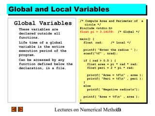 Lectures on Numerical Methods10
Global and Local VariablesGlobal and Local Variables
Global Variables
These variables are
declared outside all
functions.
Life time of a global
variable is the entire
execution period of the
program.
Can be accessed by any
function defined below the
declaration, in a file.
/* Compute Area and Perimeter of a
circle */
#include <stdio.h>
float pi = 3.14159; /* Global */
main() {
float rad; /* Local */
printf( “Enter the radius “ );
scanf(“%f” , &rad);
if ( rad > 0.0 ) {
float area = pi * rad * rad;
float peri = 2 * pi * rad;
printf( “Area = %fn” , area );
printf( “Peri = %fn” , peri );
}
else
printf( “Negative radiusn”);
printf( “Area = %fn” , area );
}
/* Compute Area and Perimeter of a
circle */
#include <stdio.h>
float pi = 3.14159; /* Global */
main() {
float rad; /* Local */
printf( “Enter the radius “ );
scanf(“%f” , &rad);
if ( rad > 0.0 ) {
float area = pi * rad * rad;
float peri = 2 * pi * rad;
printf( “Area = %fn” , area );
printf( “Peri = %fn” , peri );
}
else
printf( “Negative radiusn”);
printf( “Area = %fn” , area );
}
 