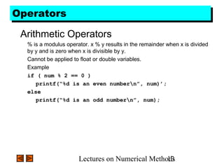 Lectures on Numerical Methods13
OperatorsOperators
Arithmetic Operators
% is a modulus operator. x % y results in the remainder when x is divided
by y and is zero when x is divisible by y.
Cannot be applied to float or double variables.
Example
if ( num % 2 == 0 )
printf(“%d is an even numbern”, num)’;
else
printf(“%d is an odd numbern”, num);
 
