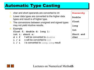 Lectures on Numerical Methods15
Automatic Type CastingAutomatic Type Casting
1. char and short operands are converted to int
2. Lower data types are converted to the higher data
types and result is of higher type.
3. The conversions between unsigned and signed types
may not yield intuitive results.
4. Example
float f; double d; long l;
int i; short s;
d + f f will be converted to double
i / s s will be converted to int
l / i i is converted to long; long result
Hierarchy
Double
float
long
Int
Short and
char
 