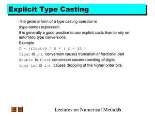 Lectures on Numerical Methods16
Explicit Type CastingExplicit Type Casting
The general form of a type casting operator is
(type-name) expression
It is generally a good practice to use explicit casts than to rely on
automatic type conversions.
Example
C = (float)9 / 5 * ( f – 32 )
float to int conversion causes truncation of fractional part
double to float conversion causes rounding of digits
long int to int causes dropping of the higher order bits.
 