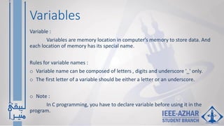 Variables
Variable :
Variables are memory location in computer's memory to store data. And
each location of memory has its special name.
Rules for variable names :
o Variable name can be composed of letters , digits and underscore '_' only.
o The first letter of a variable should be either a letter or an underscore.
o Note :
In C programming, you have to declare variable before using it in the
program.
 