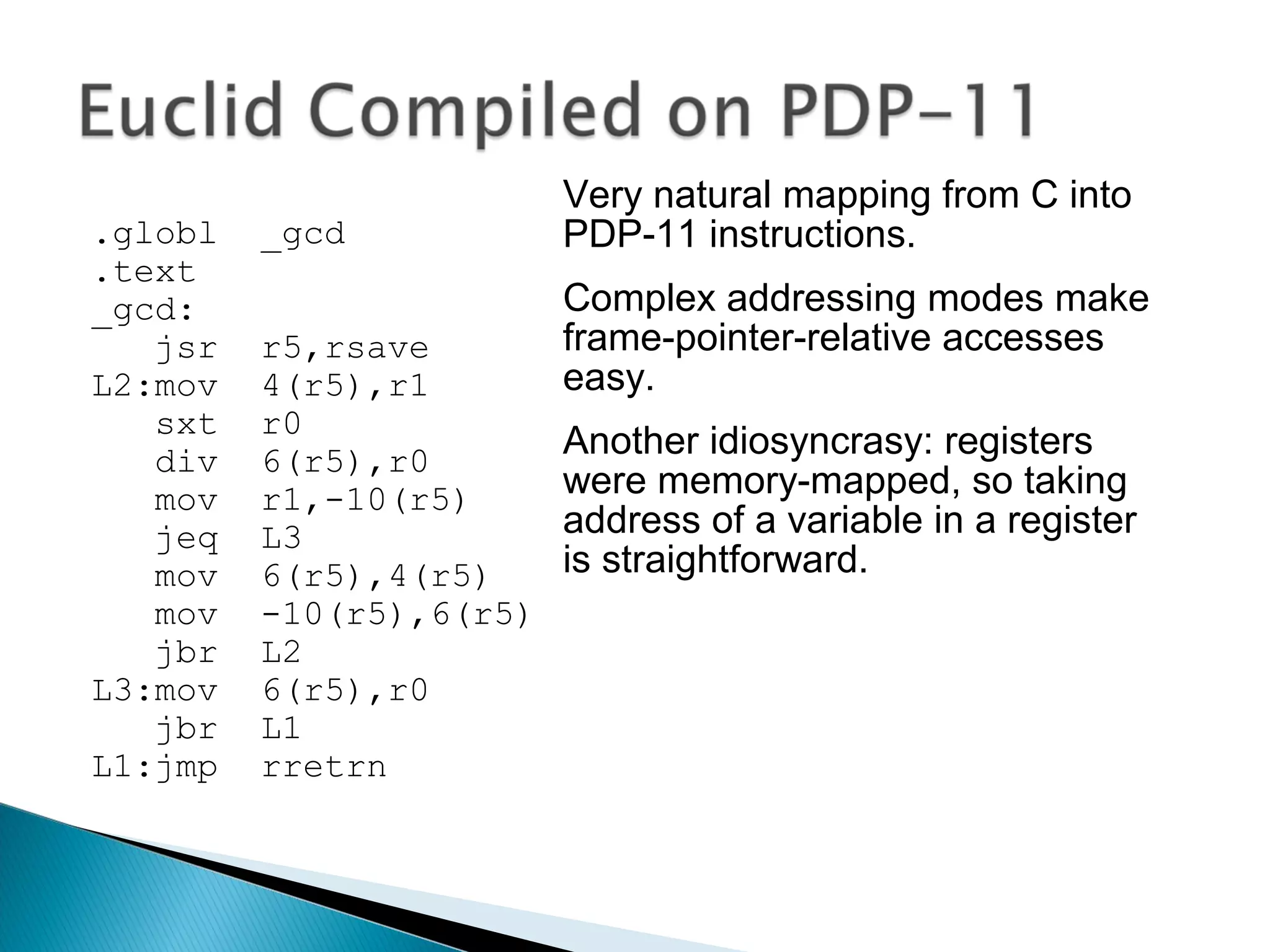 .globl _gcd
.text
_gcd:
jsr r5,rsave
L2:mov 4(r5),r1
sxt r0
div 6(r5),r0
mov r1,-10(r5)
jeq L3
mov 6(r5),4(r5)
mov -10(r5),6(r5)
jbr L2
L3:mov 6(r5),r0
jbr L1
L1:jmp rretrn
Very natural mapping from C into
PDP-11 instructions.
Complex addressing modes make
frame-pointer-relative accesses
easy.
Another idiosyncrasy: registers
were memory-mapped, so taking
address of a variable in a register
is straightforward.
 