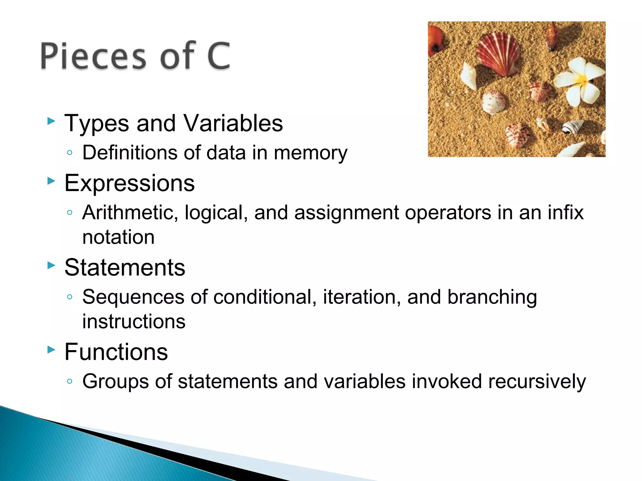  Types and Variables
◦ Definitions of data in memory
 Expressions
◦ Arithmetic, logical, and assignment operators in an infix
notation
 Statements
◦ Sequences of conditional, iteration, and branching
instructions
 Functions
◦ Groups of statements and variables invoked recursively
 