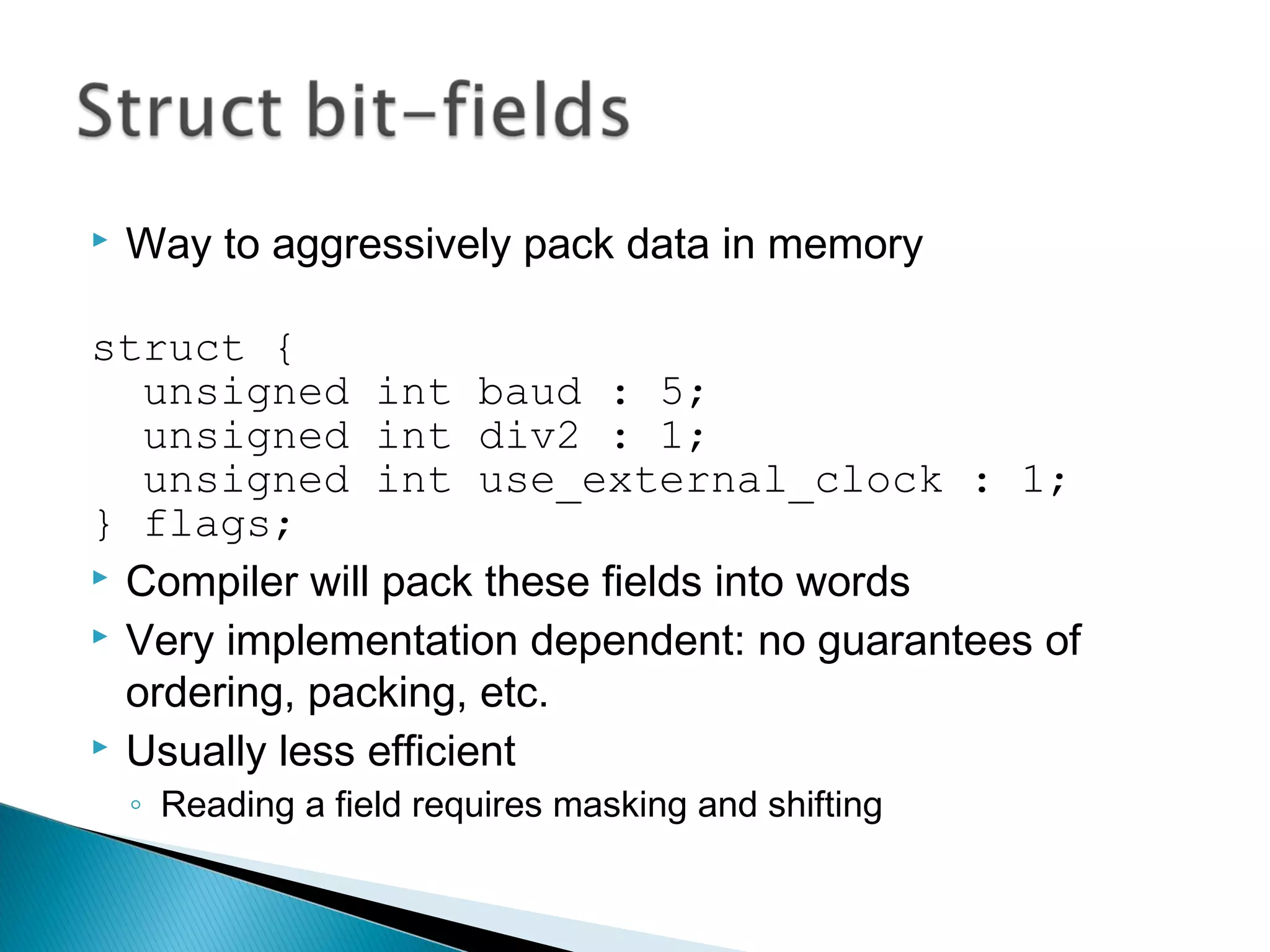  Way to aggressively pack data in memory
struct {
unsigned int baud : 5;
unsigned int div2 : 1;
unsigned int use_external_clock : 1;
} flags;
 Compiler will pack these fields into words
 Very implementation dependent: no guarantees of
ordering, packing, etc.
 Usually less efficient
◦ Reading a field requires masking and shifting
 