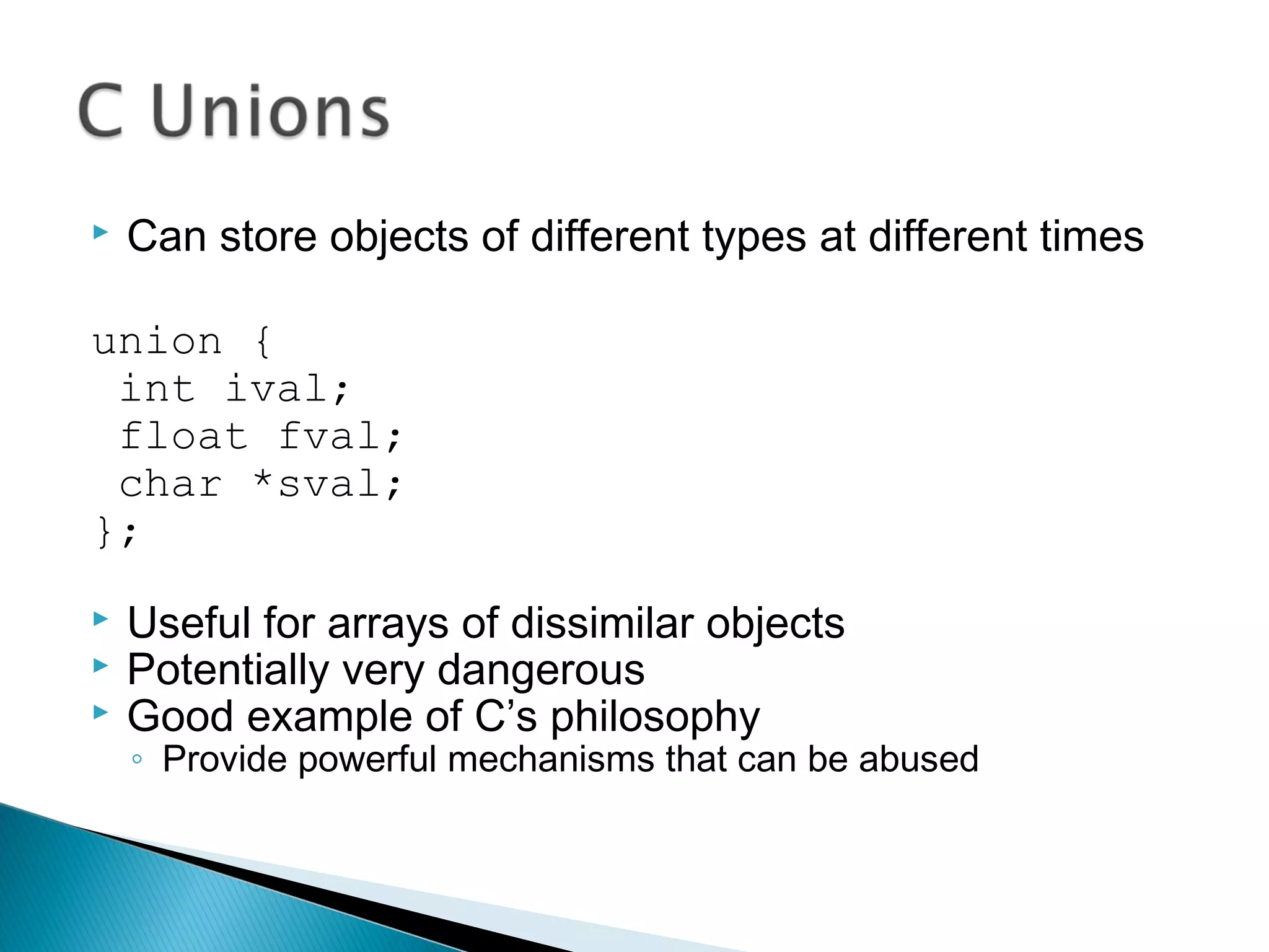  Can store objects of different types at different times
union {
int ival;
float fval;
char *sval;
};
 Useful for arrays of dissimilar objects
 Potentially very dangerous
 Good example of C’s philosophy
◦ Provide powerful mechanisms that can be abused
 
