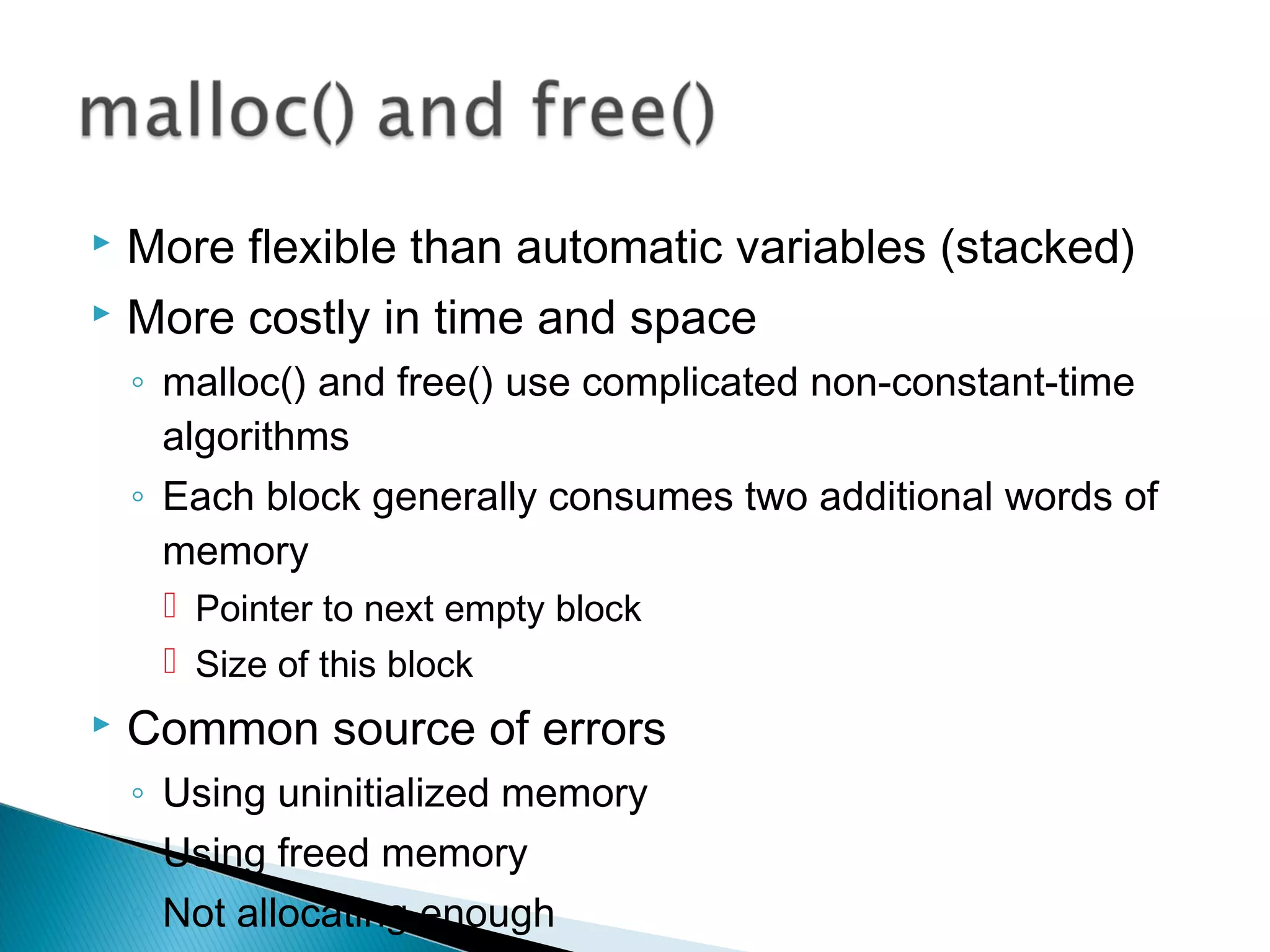 More flexible than automatic variables (stacked)
 More costly in time and space
◦ malloc() and free() use complicated non-constant-time
algorithms
◦ Each block generally consumes two additional words of
memory
 Pointer to next empty block
 Size of this block
 Common source of errors
◦ Using uninitialized memory
◦ Using freed memory
◦ Not allocating enough
 