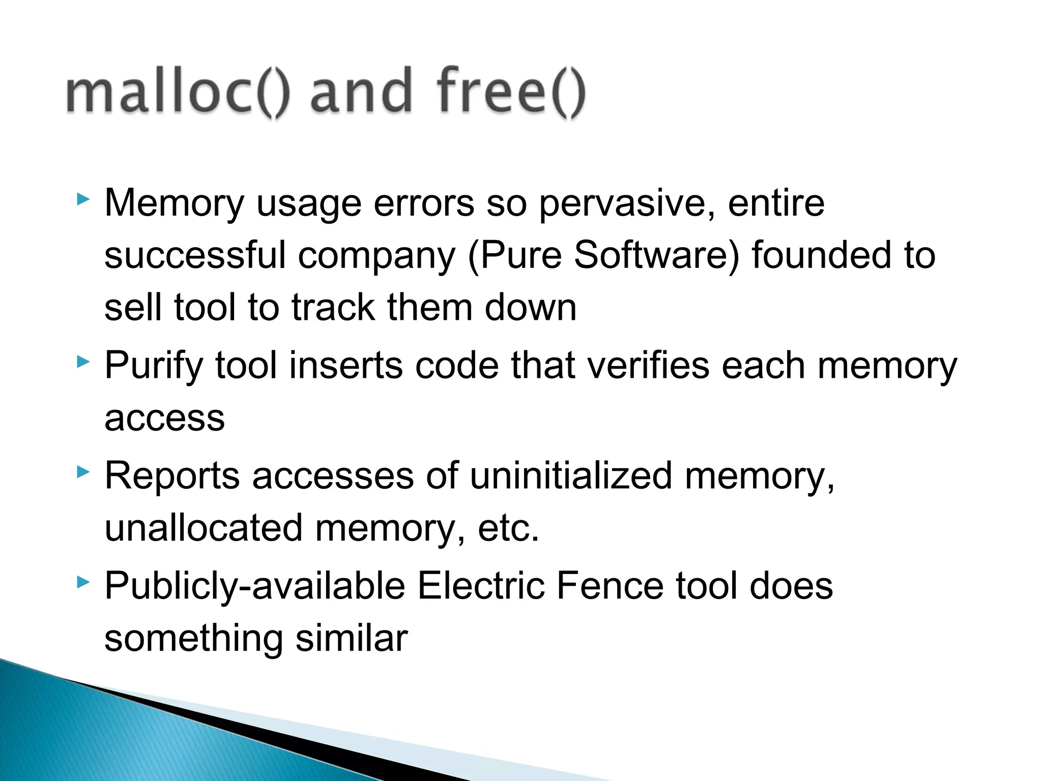 Memory usage errors so pervasive, entire
successful company (Pure Software) founded to
sell tool to track them down
 Purify tool inserts code that verifies each memory
access
 Reports accesses of uninitialized memory,
unallocated memory, etc.
 Publicly-available Electric Fence tool does
something similar
 