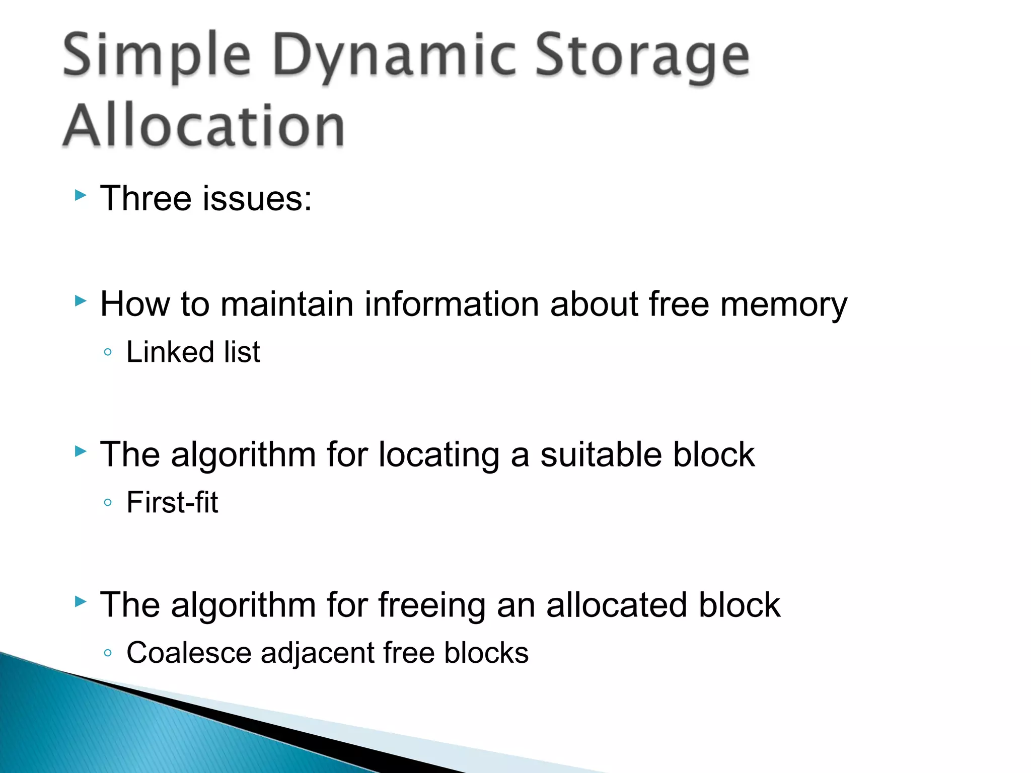  Three issues:
 How to maintain information about free memory
◦ Linked list
 The algorithm for locating a suitable block
◦ First-fit
 The algorithm for freeing an allocated block
◦ Coalesce adjacent free blocks
 