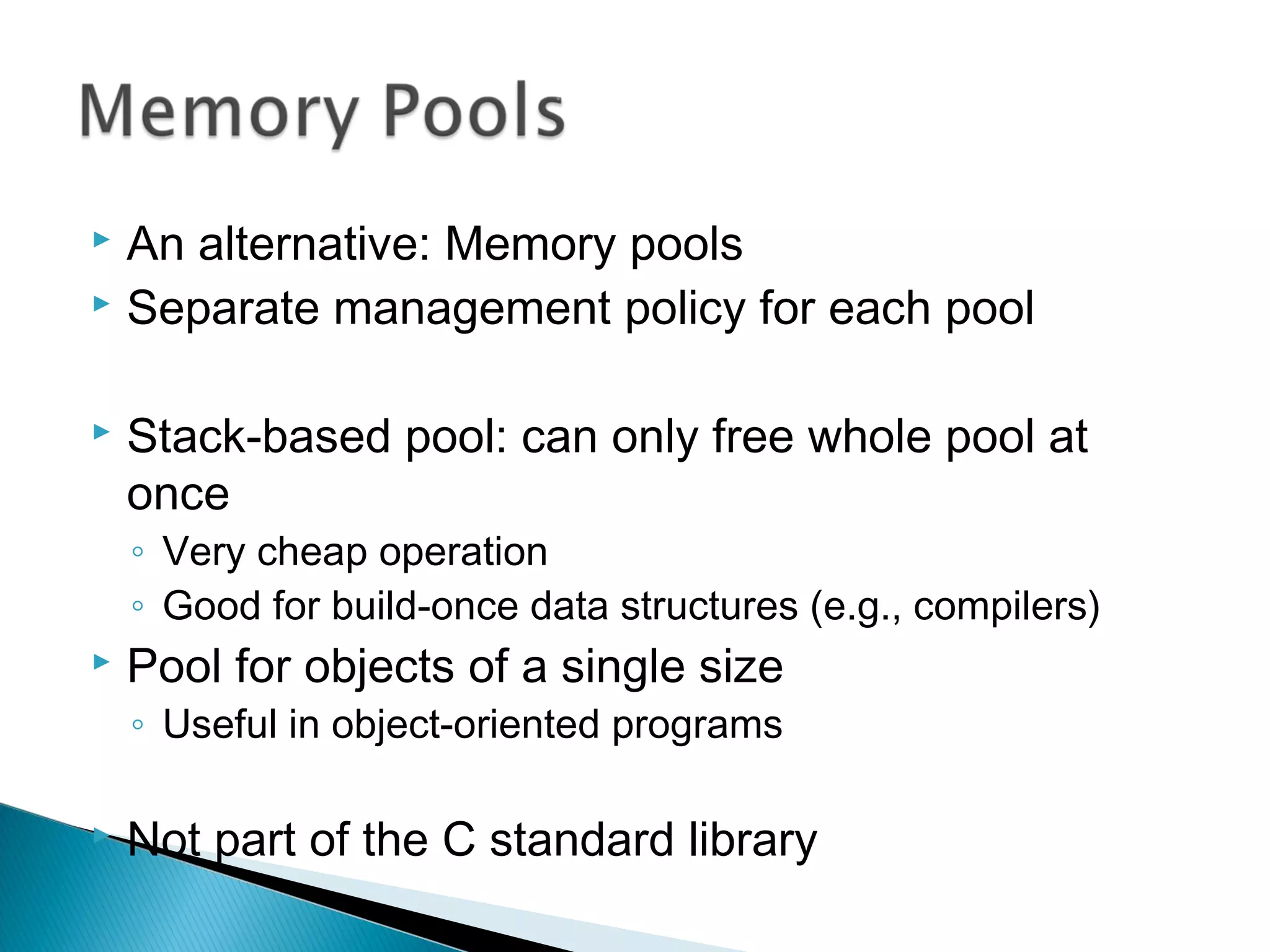 An alternative: Memory pools
 Separate management policy for each pool
 Stack-based pool: can only free whole pool at
once
◦ Very cheap operation
◦ Good for build-once data structures (e.g., compilers)
 Pool for objects of a single size
◦ Useful in object-oriented programs
 Not part of the C standard library
 