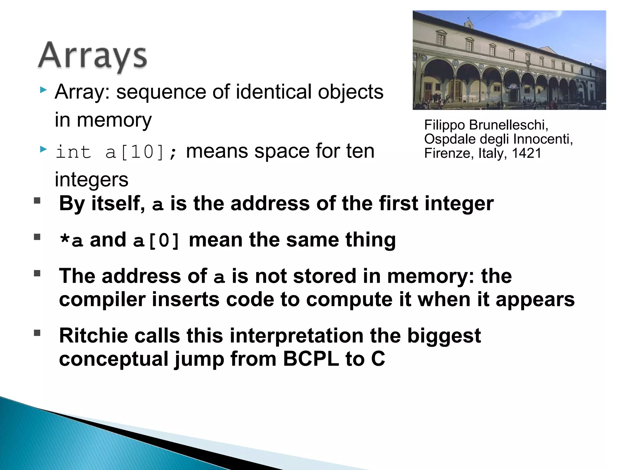  Array: sequence of identical objects
in memory
 int a[10]; means space for ten
integers
Filippo Brunelleschi,
Ospdale degli Innocenti,
Firenze, Italy, 1421
 By itself, a is the address of the first integer
 *a and a[0] mean the same thing
 The address of a is not stored in memory: the
compiler inserts code to compute it when it appears
 Ritchie calls this interpretation the biggest
conceptual jump from BCPL to C
 