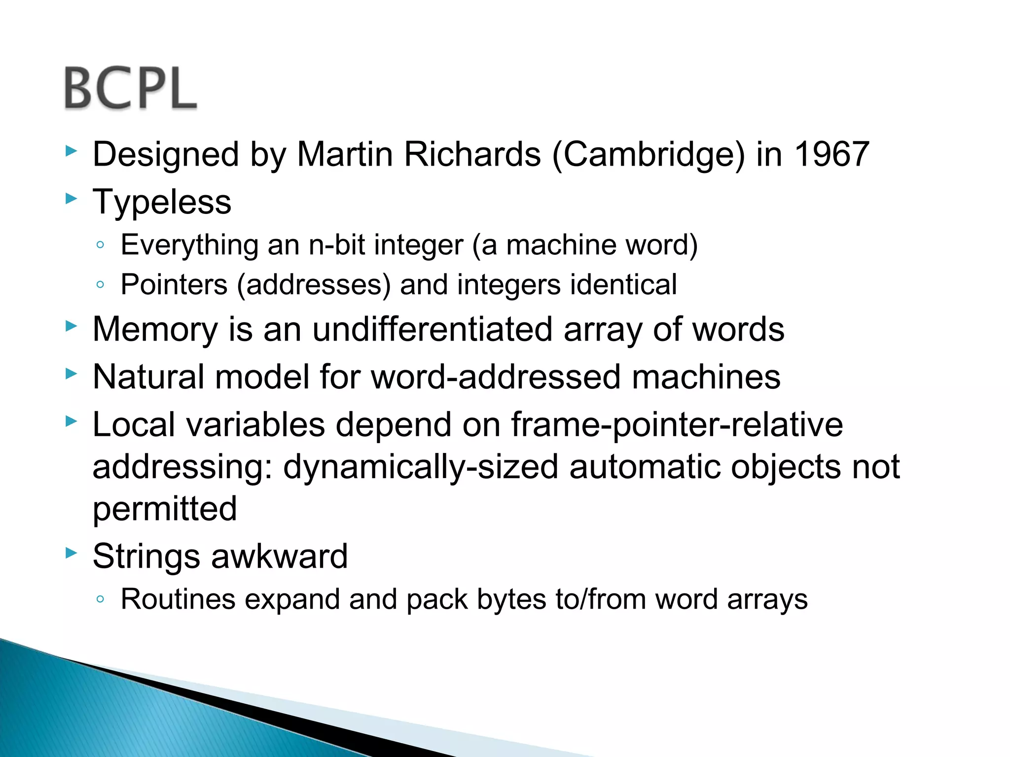  Designed by Martin Richards (Cambridge) in 1967
 Typeless
◦ Everything an n-bit integer (a machine word)
◦ Pointers (addresses) and integers identical
 Memory is an undifferentiated array of words
 Natural model for word-addressed machines
 Local variables depend on frame-pointer-relative
addressing: dynamically-sized automatic objects not
permitted
 Strings awkward
◦ Routines expand and pack bytes to/from word arrays
 