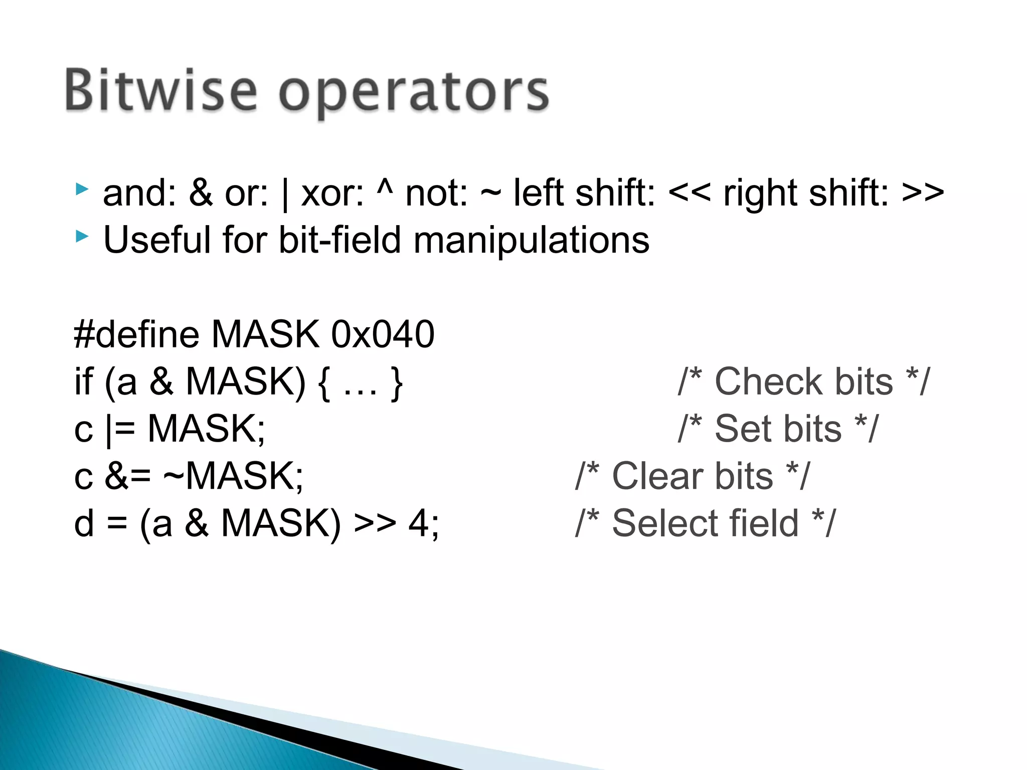  and: & or: | xor: ^ not: ~ left shift: << right shift: >>
 Useful for bit-field manipulations
#define MASK 0x040
if (a & MASK) { … } /* Check bits */
c |= MASK; /* Set bits */
c &= ~MASK; /* Clear bits */
d = (a & MASK) >> 4; /* Select field */
 