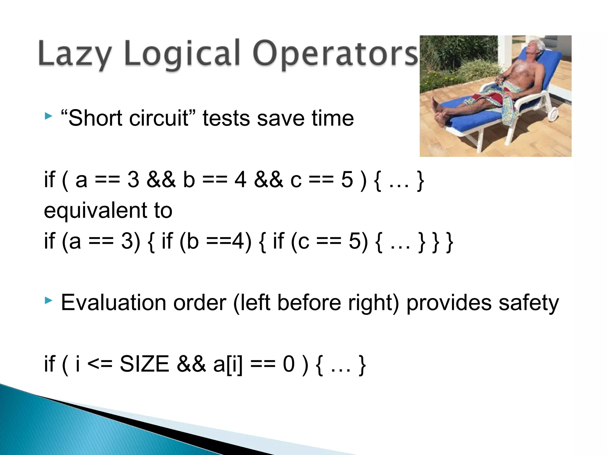  “Short circuit” tests save time
if ( a == 3 && b == 4 && c == 5 ) { … }
equivalent to
if (a == 3) { if (b ==4) { if (c == 5) { … } } }
 Evaluation order (left before right) provides safety
if ( i <= SIZE && a[i] == 0 ) { … }
 