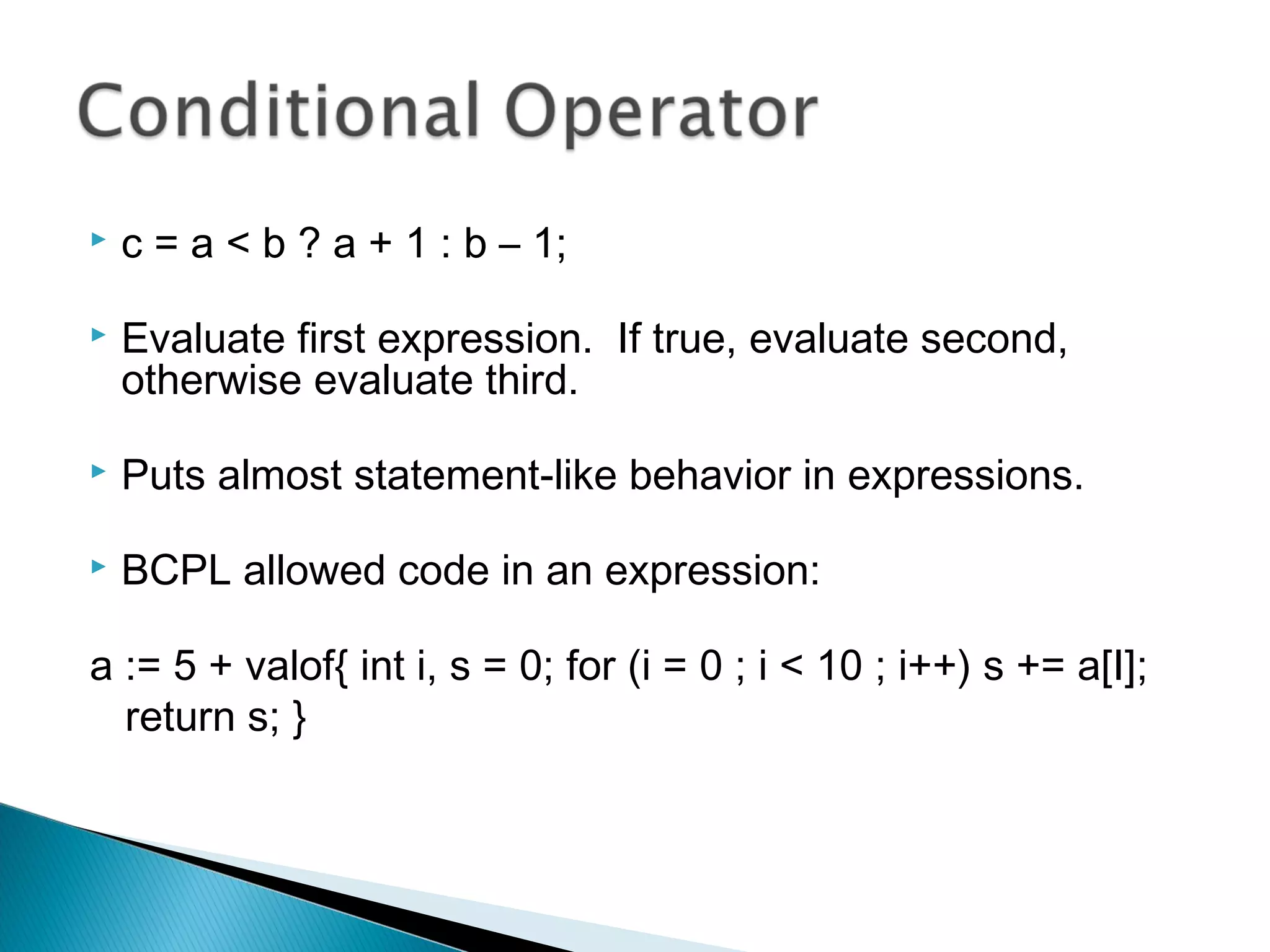  c = a < b ? a + 1 : b – 1;
 Evaluate first expression. If true, evaluate second,
otherwise evaluate third.
 Puts almost statement-like behavior in expressions.
 BCPL allowed code in an expression:
a := 5 + valof{ int i, s = 0; for (i = 0 ; i < 10 ; i++) s += a[I];
return s; }
 