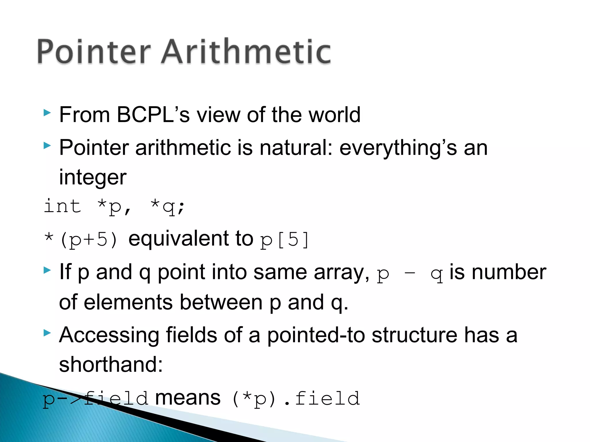  From BCPL’s view of the world
 Pointer arithmetic is natural: everything’s an
integer
int *p, *q;
*(p+5) equivalent to p[5]
 If p and q point into same array, p – q is number
of elements between p and q.
 Accessing fields of a pointed-to structure has a
shorthand:
p->field means (*p).field
 