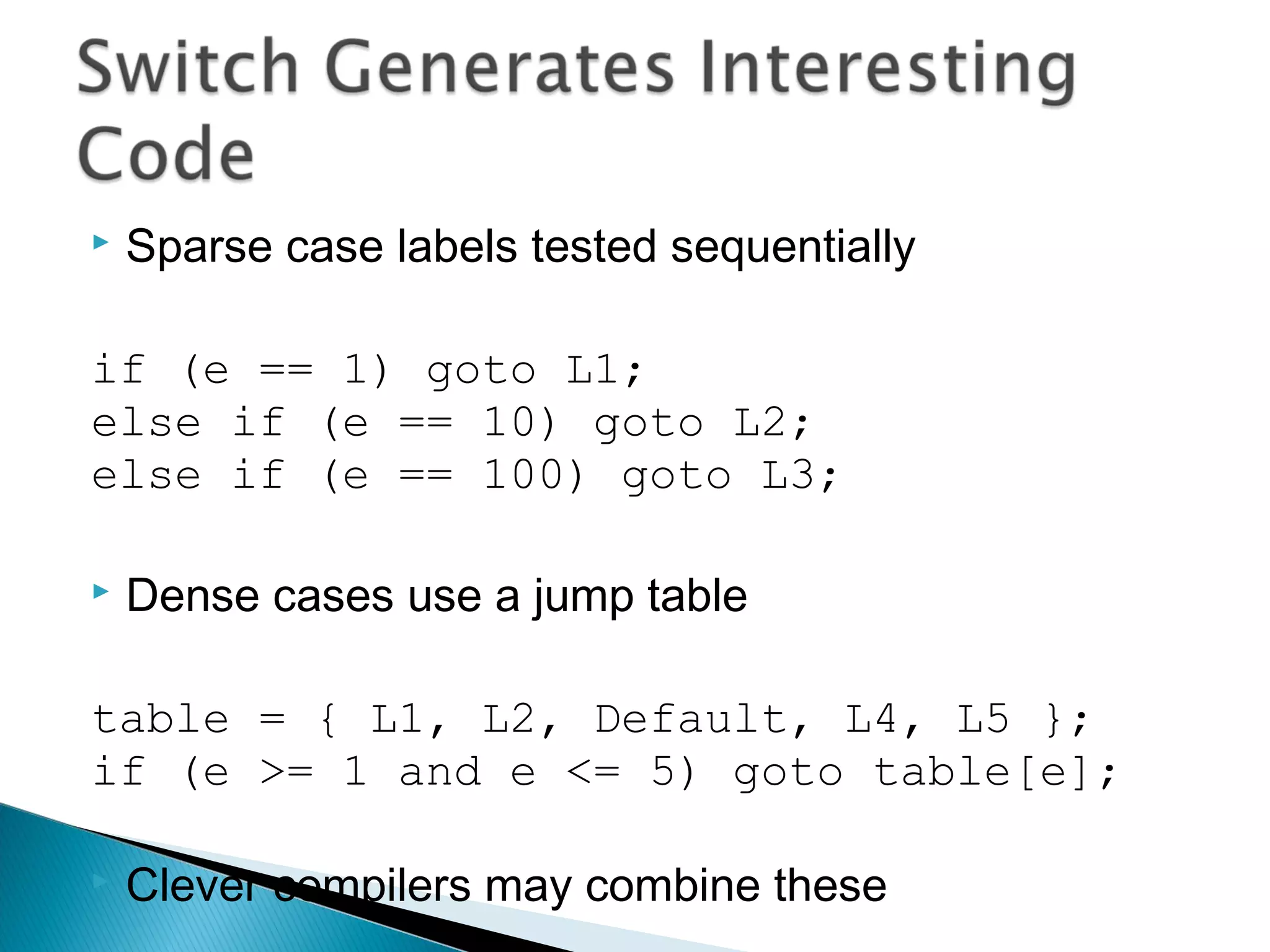  Sparse case labels tested sequentially
if (e == 1) goto L1;
else if (e == 10) goto L2;
else if (e == 100) goto L3;
 Dense cases use a jump table
table = { L1, L2, Default, L4, L5 };
if (e >= 1 and e <= 5) goto table[e];
 Clever compilers may combine these
 