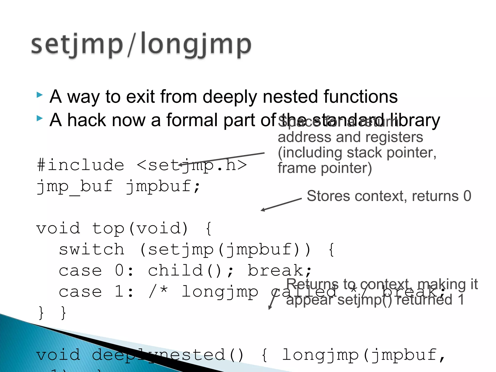  A way to exit from deeply nested functions
 A hack now a formal part of the standard library
#include <setjmp.h>
jmp_buf jmpbuf;
void top(void) {
switch (setjmp(jmpbuf)) {
case 0: child(); break;
case 1: /* longjmp called */ break;
} }
void deeplynested() { longjmp(jmpbuf,
Space for a return
address and registers
(including stack pointer,
frame pointer)
Stores context, returns 0
Returns to context, making it
appear setjmp() returned 1
 