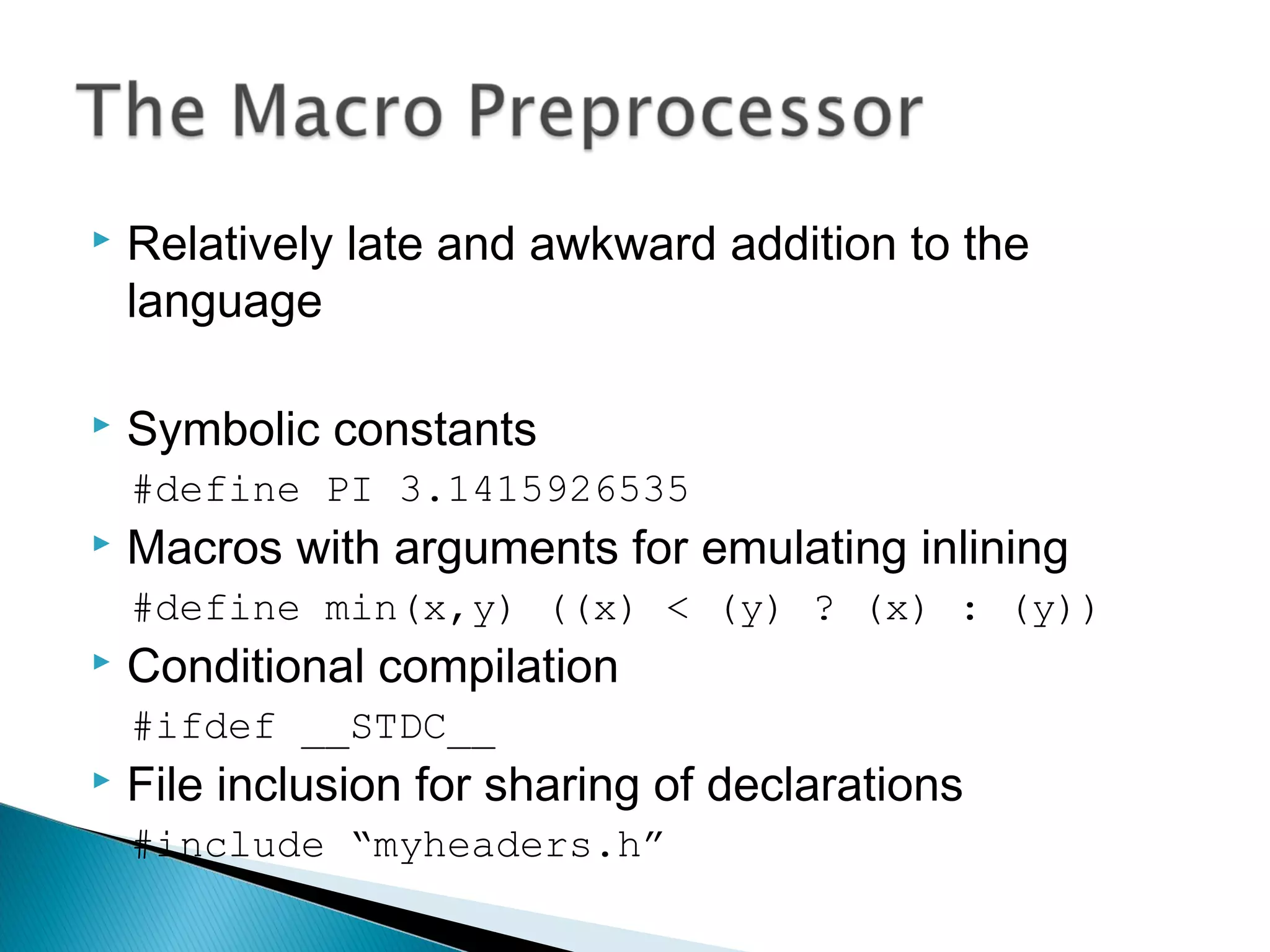  Relatively late and awkward addition to the
language
 Symbolic constants
#define PI 3.1415926535
 Macros with arguments for emulating inlining
#define min(x,y) ((x) < (y) ? (x) : (y))
 Conditional compilation
#ifdef __STDC__
 File inclusion for sharing of declarations
#include “myheaders.h”
 